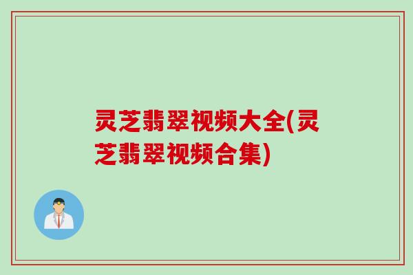 灵芝翡翠视频大全(灵芝翡翠视频合集) 灵芝翡翠视频大全(灵芝翡翠视频合集)