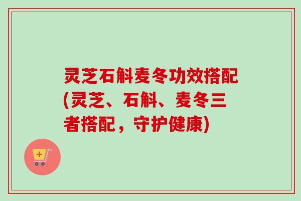 灵芝石斛麦冬功效搭配(灵芝、石斛、麦冬三者搭配，守护健康)