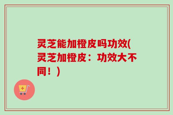 灵芝能加橙皮吗功效(灵芝加橙皮：功效大不同！)