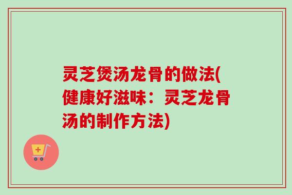 灵芝煲汤龙骨的做法(健康好滋味：灵芝龙骨汤的制作方法)