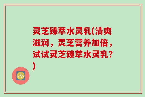 灵芝臻萃水灵乳(清爽滋润,灵芝营养加倍,试试灵芝臻萃水灵乳?) 灵芝臻萃水灵乳(清爽滋润,灵芝营养加倍,试试灵芝臻萃水灵乳?)