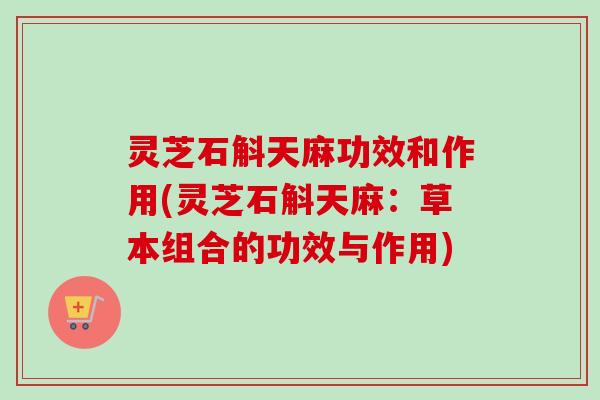 灵芝石斛天麻功效和作用(灵芝石斛天麻:草本组合的功效与作用) 灵芝石斛天麻功效和作用(灵芝石斛天麻:草本组合的功效与作用)