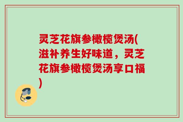 灵芝花旗参橄榄煲汤(滋补养生好味道,灵芝花旗参橄榄煲汤享口福) 灵芝花旗参橄榄煲汤(滋补养生好味道,灵芝花旗参橄榄煲汤享口福)