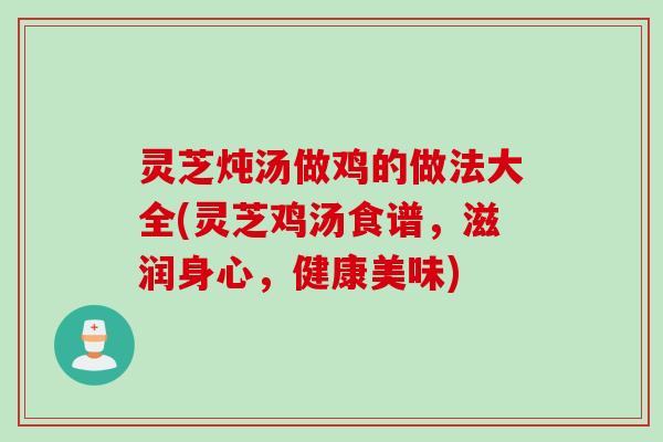 灵芝炖汤做鸡的做法大全(灵芝鸡汤食谱，滋润身心，健康美味)