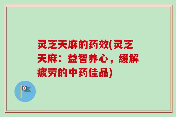 灵芝天麻的药效(灵芝天麻：益智养心，缓解疲劳的中药佳品)