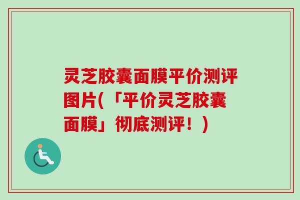 灵芝胶囊面膜平价测评图片(「平价灵芝胶囊面膜」彻底测评！)
