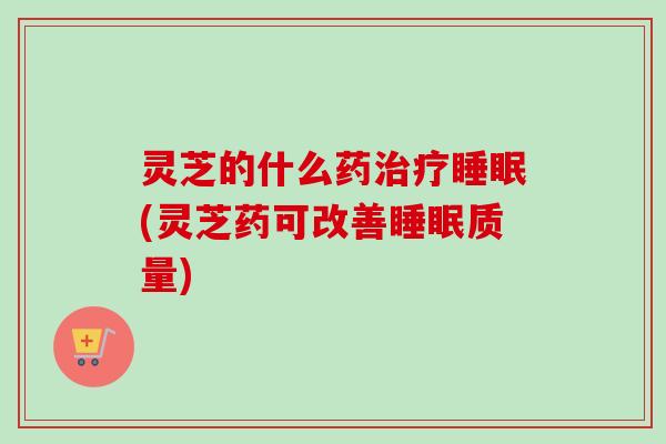灵芝的什么药治疗睡眠(灵芝药可改善睡眠质量)
