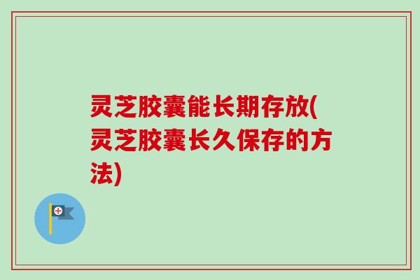 灵芝胶囊能长期存放(灵芝胶囊长久保存的方法) 灵芝胶囊能长期存放(灵芝胶囊长久保存的方法)