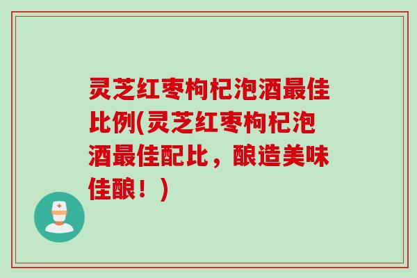 灵芝红枣枸杞泡酒最佳比例(灵芝红枣枸杞泡酒最佳配比，酿造美味佳酿！)