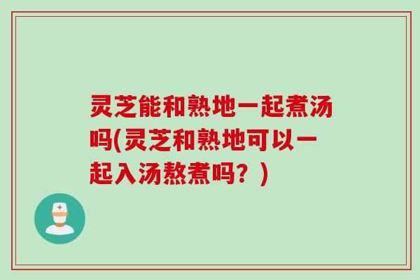 灵芝能和熟地一起煮汤吗(灵芝和熟地可以一起入汤熬煮吗？)
