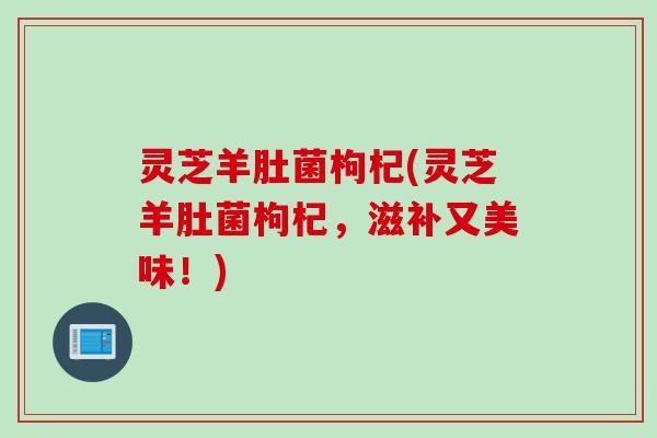 灵芝羊肚菌枸杞(灵芝羊肚菌枸杞，滋补又美味！)