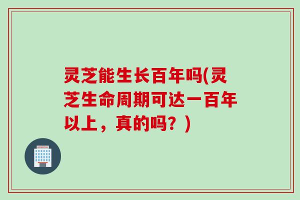 灵芝能生长百年吗(灵芝生命周期可达一百年以上,真的吗?) 灵芝能生长百年吗(灵芝生命周期可达一百年以上,真的吗?)
