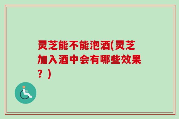 灵芝能不能泡酒(灵芝加入酒中会有哪些效果？)