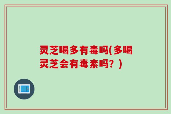 灵芝喝多有毒吗(多喝灵芝会有毒素吗？)