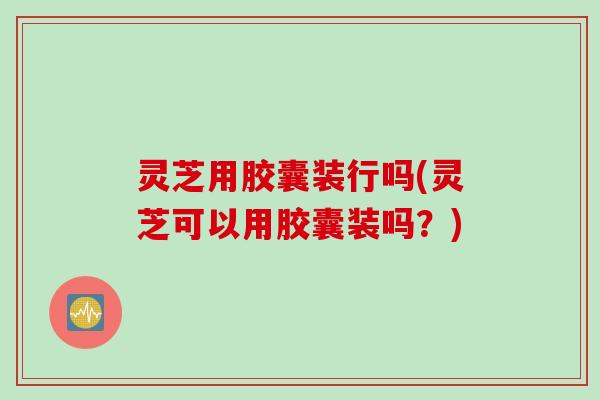 灵芝用胶囊装行吗(灵芝可以用胶囊装吗？)