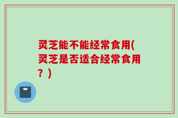 灵芝能不能经常食用(灵芝是否适合经常食用？)