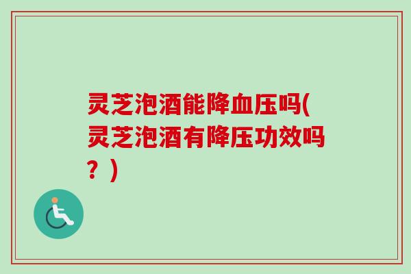 灵芝泡酒能降血压吗(灵芝泡酒有降压功效吗？)