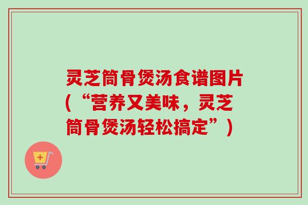 灵芝筒骨煲汤食谱图片(“营养又美味,灵芝筒骨煲汤轻松搞定”) 灵芝筒骨煲汤食谱图片(“营养又美味,灵芝筒骨煲汤轻松搞定”)