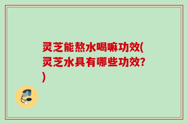 灵芝能熬水喝嘛功效(灵芝水具有哪些功效？)
