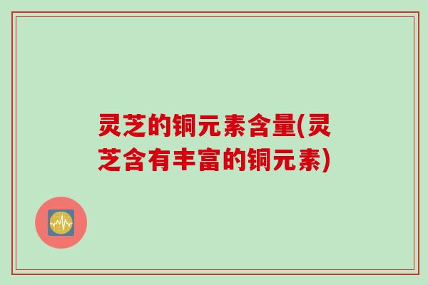 灵芝的铜元素含量(灵芝含有丰富的铜元素)