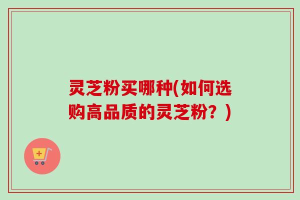灵芝粉买哪种(如何选购高品质的灵芝粉?) 灵芝粉买哪种(如何选购高品质的灵芝粉?)