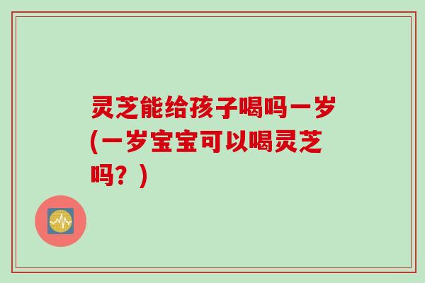 灵芝能给孩子喝吗一岁(一岁宝宝可以喝灵芝吗？)