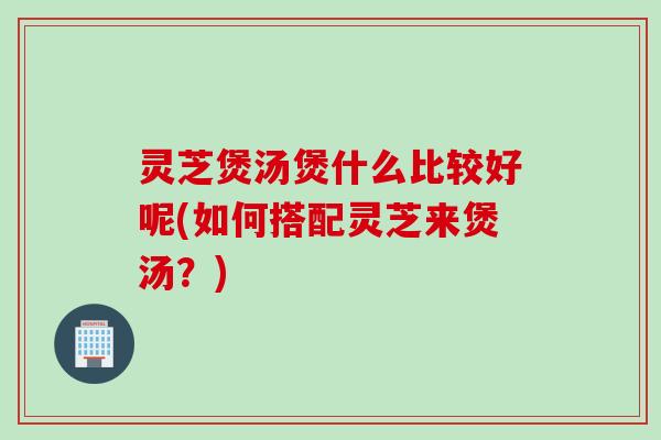 灵芝煲汤煲什么比较好呢(如何搭配灵芝来煲汤?) 灵芝煲汤煲什么比较好呢(如何搭配灵芝来煲汤?)