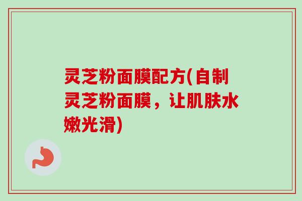 灵芝粉面膜配方(自制灵芝粉面膜，让肌肤水嫩光滑)