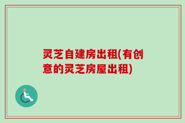 灵芝自建房出租(有创意的灵芝房屋出租)