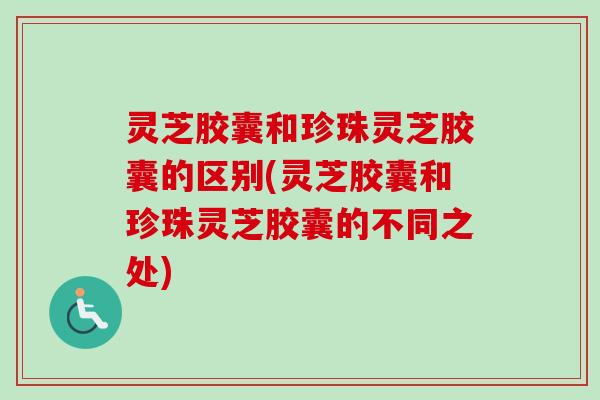 灵芝胶囊和珍珠灵芝胶囊的区别(灵芝胶囊和珍珠灵芝胶囊的不同之处)