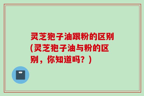 灵芝狍子油跟粉的区别(灵芝狍子油与粉的区别，你知道吗？)