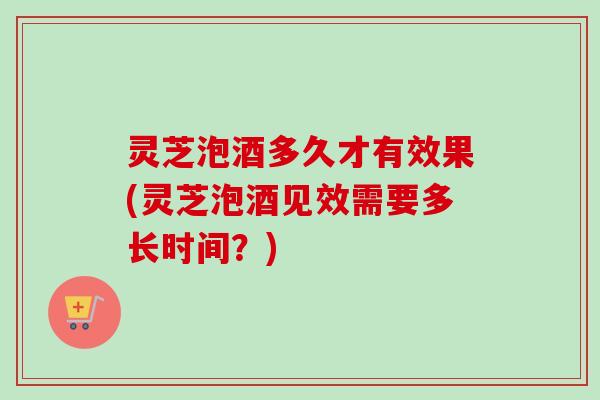 灵芝泡酒多久才有效果(灵芝泡酒见效需要多长时间？)