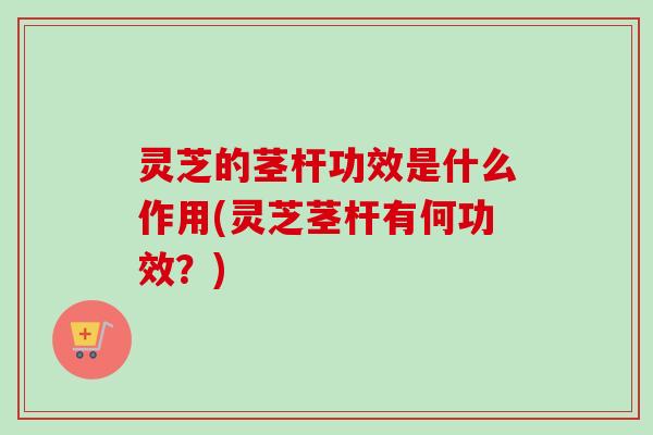 灵芝的茎杆功效是什么作用(灵芝茎杆有何功效？)