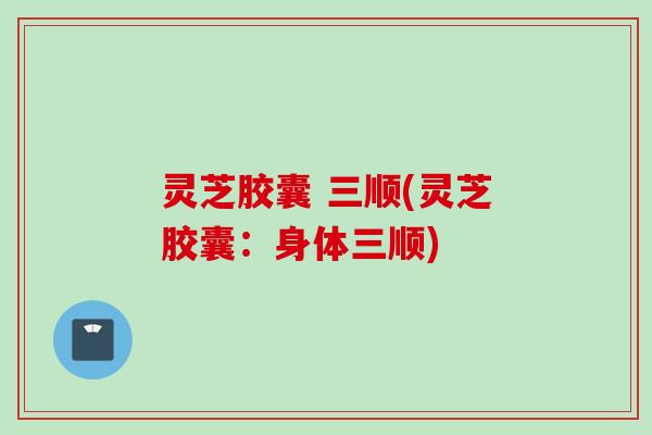 灵芝胶囊 三顺(灵芝胶囊：身体三顺)
