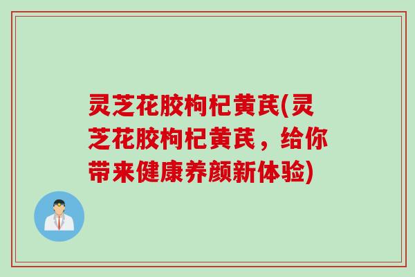 灵芝花胶枸杞黄芪(灵芝花胶枸杞黄芪，给你带来健康养颜新体验)