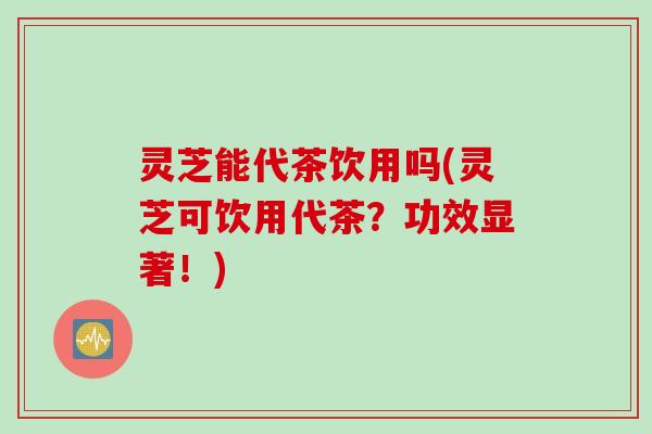 灵芝能代茶饮用吗(灵芝可饮用代茶？功效显著！)