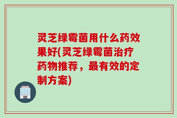 灵芝绿霉菌用什么药效果好(灵芝绿霉菌治疗药物推荐，最有效的定制方案)