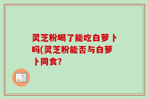 灵芝粉喝了能吃白萝卜吗(灵芝粉能否与白萝卜同食？