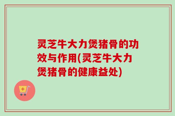 灵芝牛大力煲猪骨的功效与作用(灵芝牛大力煲猪骨的健康益处)