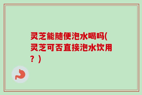灵芝能随便泡水喝吗(灵芝可否直接泡水饮用？)