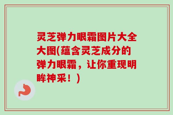灵芝弹力眼霜图片大全大图(蕴含灵芝成分的弹力眼霜，让你重现明眸神采！)