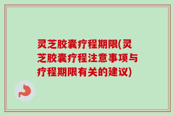 灵芝胶囊疗程期限(灵芝胶囊疗程注意事项与疗程期限有关的建议)