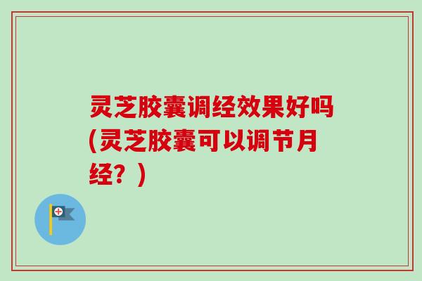 灵芝胶囊调经效果好吗(灵芝胶囊可以调节月经？)