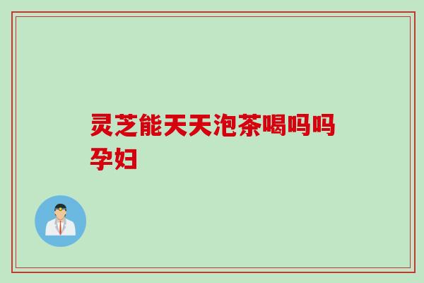 灵芝能天天泡茶喝吗吗孕妇
