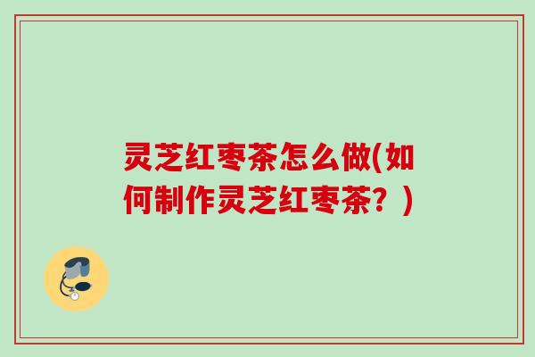 灵芝红枣茶怎么做(如何制作灵芝红枣茶？)