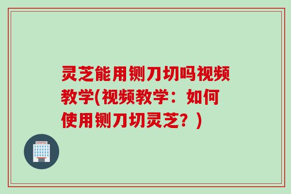 灵芝能用铡刀切吗视频教学(视频教学：如何使用铡刀切灵芝？)