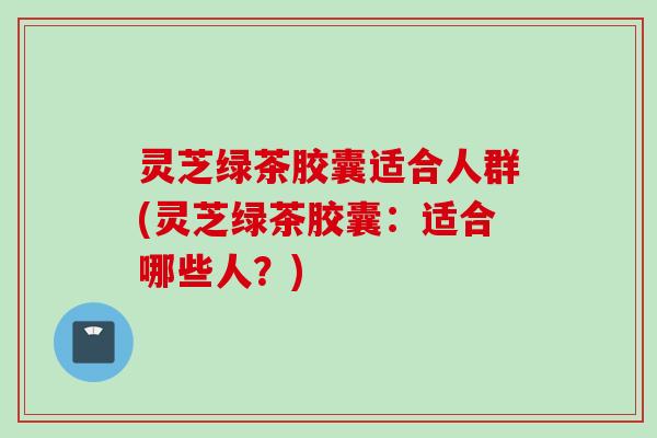 灵芝绿茶胶囊适合人群(灵芝绿茶胶囊：适合哪些人？)