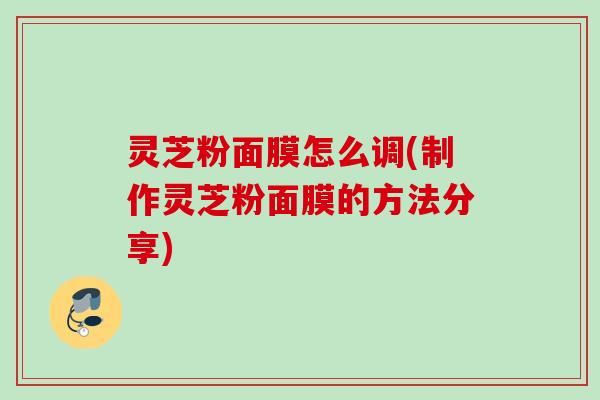 灵芝粉面膜怎么调(制作灵芝粉面膜的方法分享)