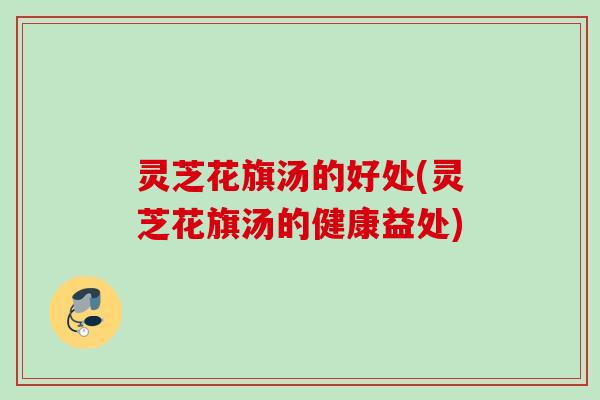 灵芝花旗汤的好处(灵芝花旗汤的健康益处) 灵芝花旗汤的好处(灵芝花旗汤的健康益处)