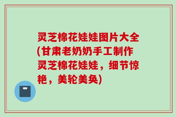 灵芝棉花娃娃图片大全(甘肃老奶奶手工制作灵芝棉花娃娃，细节惊艳，美轮美奂)